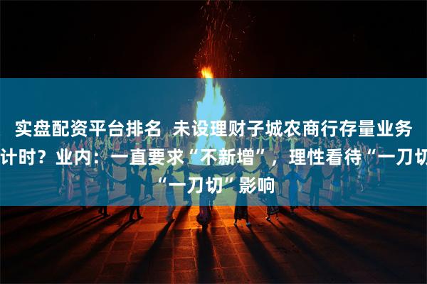 实盘配资平台排名  未设理财子城农商行存量业务清零倒计时？业内：一直要求“不新增”，理性看待“一刀切”影响
