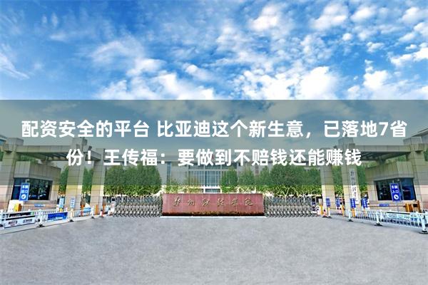 配资安全的平台 比亚迪这个新生意，已落地7省份！王传福：要做到不赔钱还能赚钱
