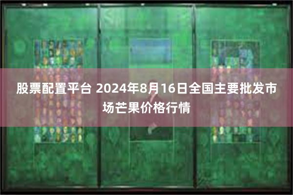 股票配置平台 2024年8月16日全国主要批发市场芒果价格行情