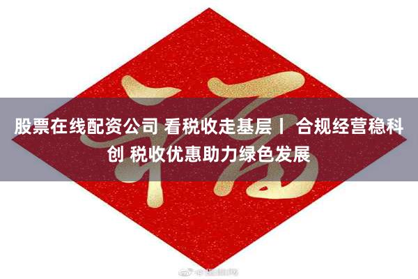 股票在线配资公司 看税收走基层丨 合规经营稳科创 税收优惠助力绿色发展