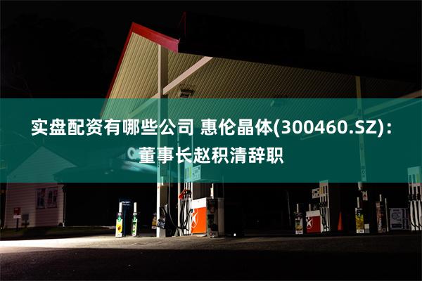 实盘配资有哪些公司 惠伦晶体(300460.SZ)：董事长赵积清辞职