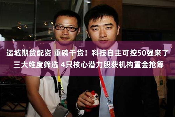 运城期货配资 重磅干货！科技自主可控50强来了 三大维度筛选 4只核心潜力股获机构重金抢筹