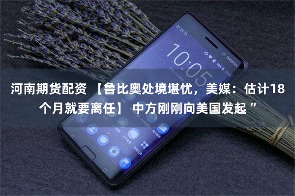 河南期货配资 【鲁比奥处境堪忧，美媒：估计18个月就要离任】 中方刚刚向美国发起“