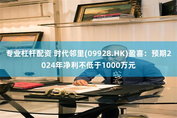 专业杠杆配资 时代邻里(09928.HK)盈喜：预期2024年净利不低于1000万元