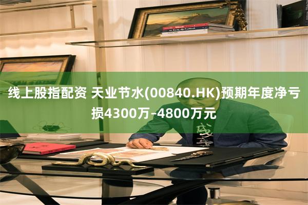 线上股指配资 天业节水(00840.HK)预期年度净亏损4300万–4800万元