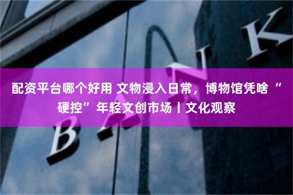 配资平台哪个好用 文物浸入日常，博物馆凭啥 “硬控” 年轻文创市场丨文化观察