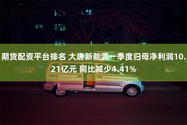 期货配资平台排名 大唐新能源一季度归母净利润10.21亿元 同比减少4.41%