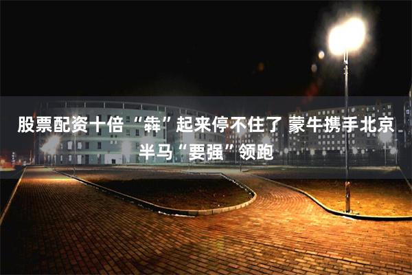 股票配资十倍 “犇”起来停不住了 蒙牛携手北京半马“要强”领跑