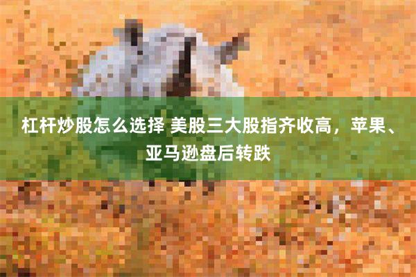 杠杆炒股怎么选择 美股三大股指齐收高，苹果、亚马逊盘后转跌