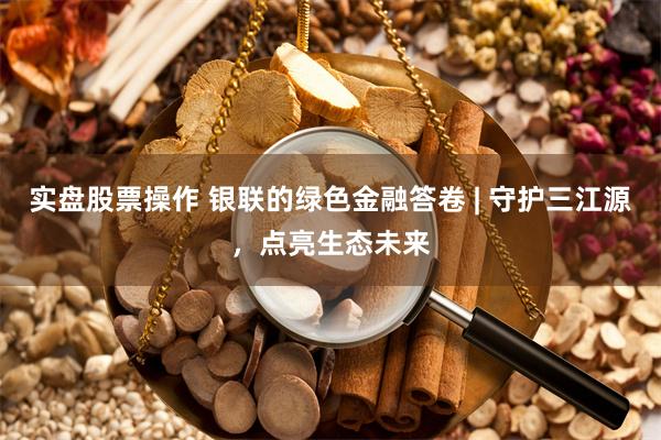 实盘股票操作 银联的绿色金融答卷 | 守护三江源，点亮生态未来