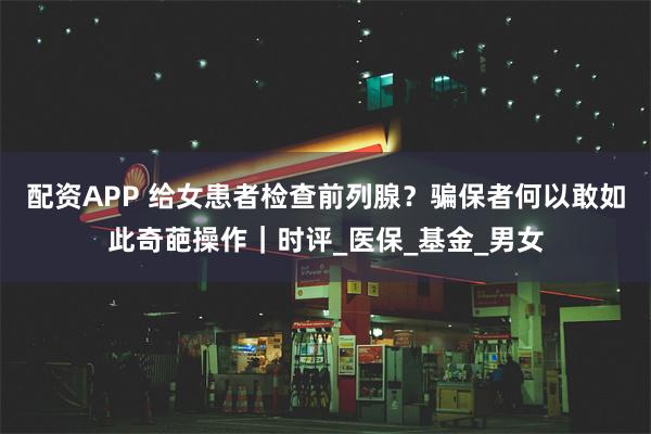 配资APP 给女患者检查前列腺？骗保者何以敢如此奇葩操作｜时评_医保_基金_男女