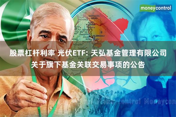 股票杠杆利率 光伏ETF: 天弘基金管理有限公司关于旗下基金关联交易事项的公告