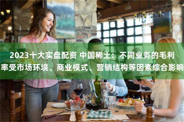 2023十大实盘配资 中国稀土：不同业务的毛利率受市场环境、商业模式、营销结构等因素综合影响