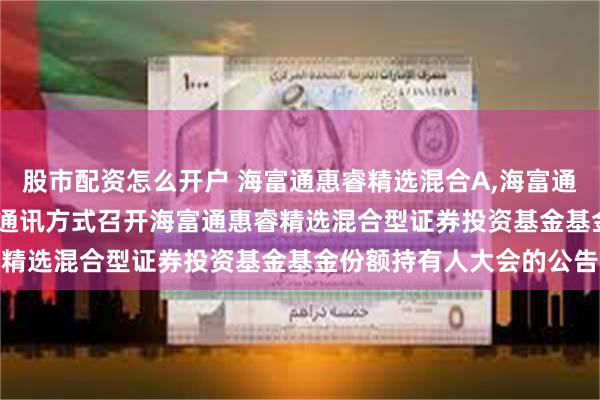 股市配资怎么开户 海富通惠睿精选混合A,海富通惠睿精选混合C: 关于以通讯方式召开海富通惠睿精选混合型证券投资基金基金份额持有人大会的公告