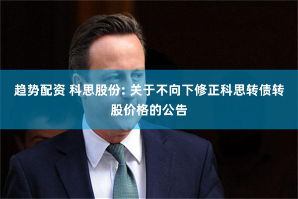 趋势配资 科思股份: 关于不向下修正科思转债转股价格的公告