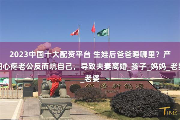 2023中国十大配资平台 生娃后爸爸睡哪里？产妇心疼老公反而坑自己，导致夫妻离婚_孩子_妈妈_老婆