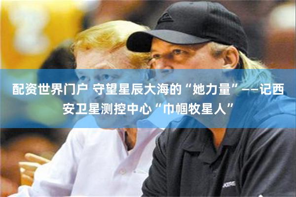 配资世界门户 守望星辰大海的“她力量”——记西安卫星测控中心“巾帼牧星人”