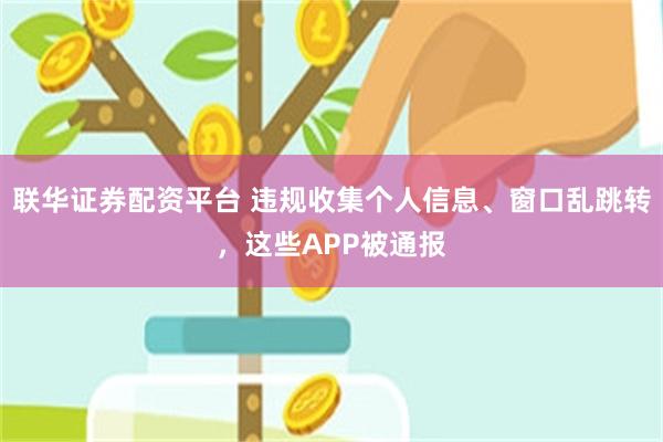 联华证券配资平台 违规收集个人信息、窗口乱跳转，这些APP被通报