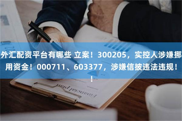外汇配资平台有哪些 立案！300205，实控人涉嫌挪用资金！000711、603377，涉嫌信披违法违规！