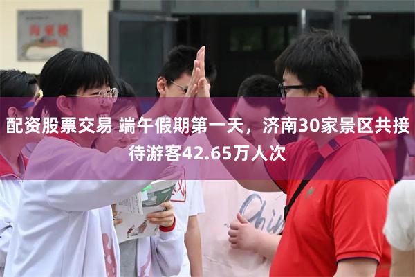 配资股票交易 端午假期第一天，济南30家景区共接待游客42.65万人次