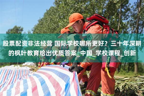 股票配资非法经营 国际学校哪所更好？三十年深耕的枫叶教育给出优质答案_中国_学校课程_创新