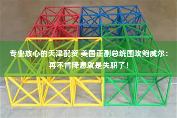 专业放心的天津配资 美国正副总统围攻鲍威尔：再不肯降息就是失职了！