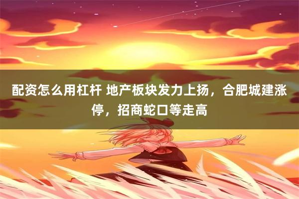 配资怎么用杠杆 地产板块发力上扬，合肥城建涨停，招商蛇口等走高