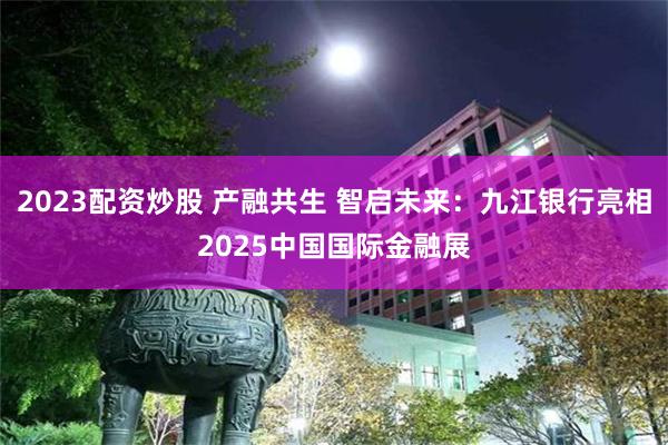 2023配资炒股 产融共生 智启未来：九江银行亮相2025中国国际金融展