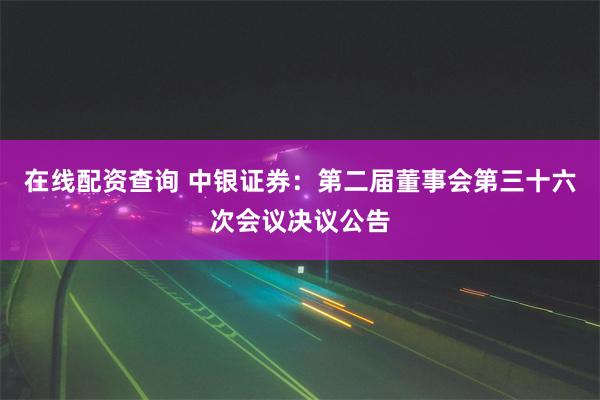 在线配资查询 中银证券：第二届董事会第三十六次会议决议公告