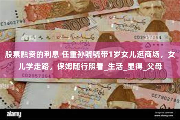 股票融资的利息 任重孙骁骁带1岁女儿逛商场，女儿学走路，保姆随行照看_生活_显得_父母