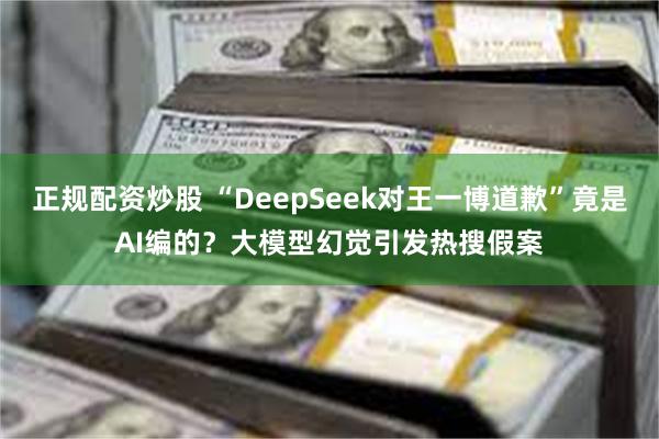 正规配资炒股 “DeepSeek对王一博道歉”竟是AI编的？大模型幻觉引发热搜假案