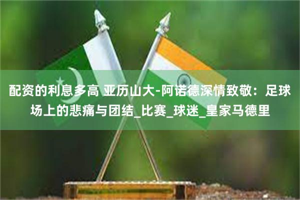 配资的利息多高 亚历山大-阿诺德深情致敬：足球场上的悲痛与团结_比赛_球迷_皇家马德里