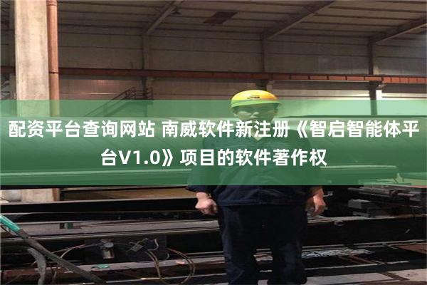 配资平台查询网站 南威软件新注册《智启智能体平台V1.0》项目的软件著作权