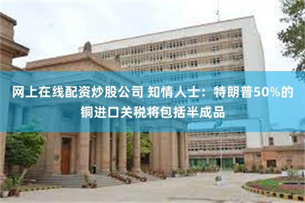网上在线配资炒股公司 知情人士：特朗普50%的铜进口关税将包括半成品