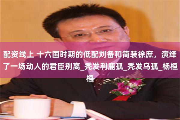 配资线上 十六国时期的低配刘备和简装徐庶，演绎了一场动人的君臣别离_秃发利鹿孤_秃发乌孤_杨桓