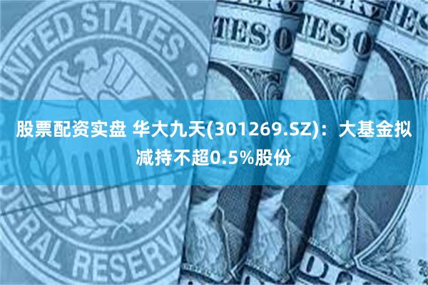 股票配资实盘 华大九天(301269.SZ)：大基金拟减持不超0.5%股份