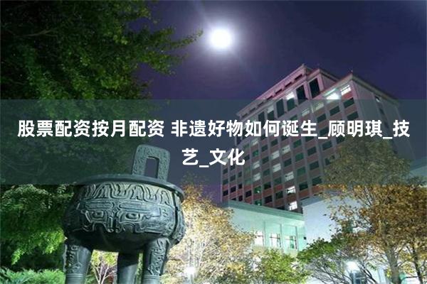 股票配资按月配资 非遗好物如何诞生_顾明琪_技艺_文化
