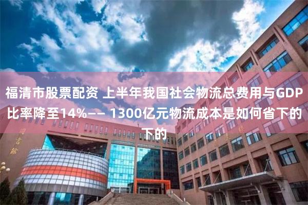 福清市股票配资 上半年我国社会物流总费用与GDP比率降至14%—— 1300亿元物流成本是如何省下的
