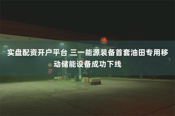 实盘配资开户平台 三一能源装备首套油田专用移动储能设备成功下线