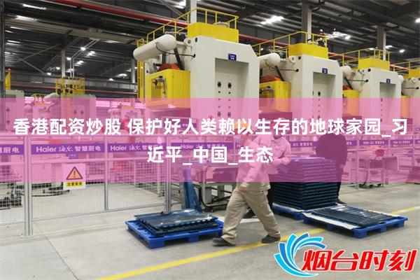 香港配资炒股 保护好人类赖以生存的地球家园_习近平_中国_生态