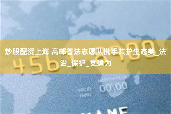 炒股配资上海 高邮普法志愿队携手共护生态美_法治_保护_党建为