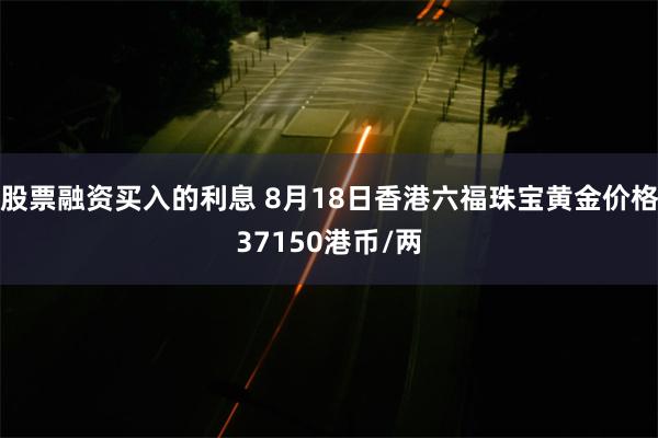 股票融资买入的利息 8月18日香港六福珠宝黄金价格37150港币/两