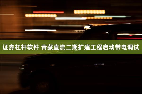 证券杠杆软件 青藏直流二期扩建工程启动带电调试