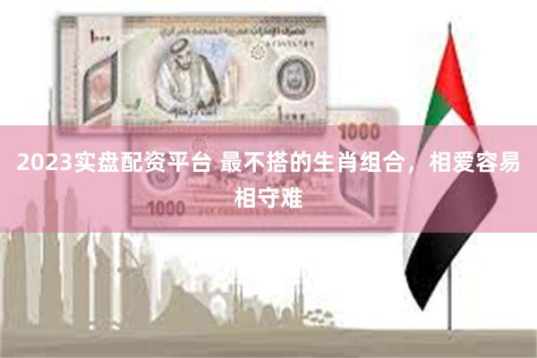 2023实盘配资平台 最不搭的生肖组合，相爱容易相守难