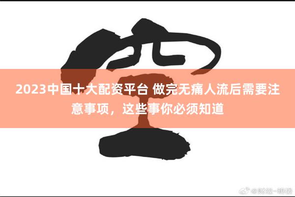 2023中国十大配资平台 做完无痛人流后需要注意事项，这些事你必须知道