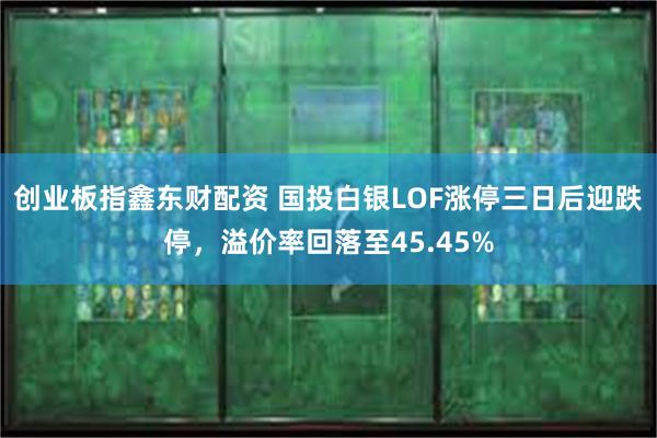 创业板指鑫东财配资 国投白银LOF涨停三日后迎跌停，溢价率回落至45.45%